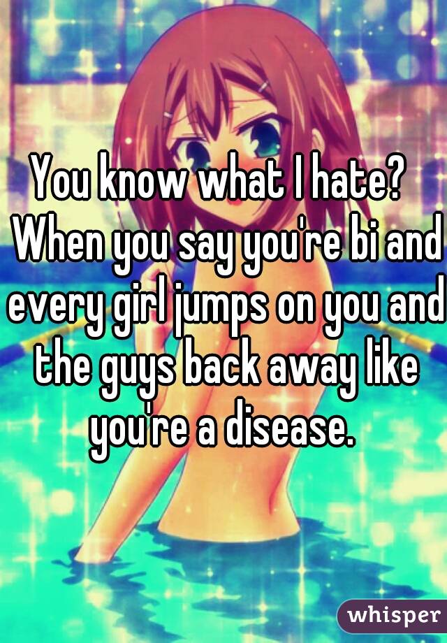 You know what I hate?  When you say you're bi and every girl jumps on you and the guys back away like you're a disease. 