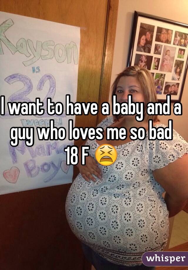 I want to have a baby and a guy who loves me so bad 
18 F 😫