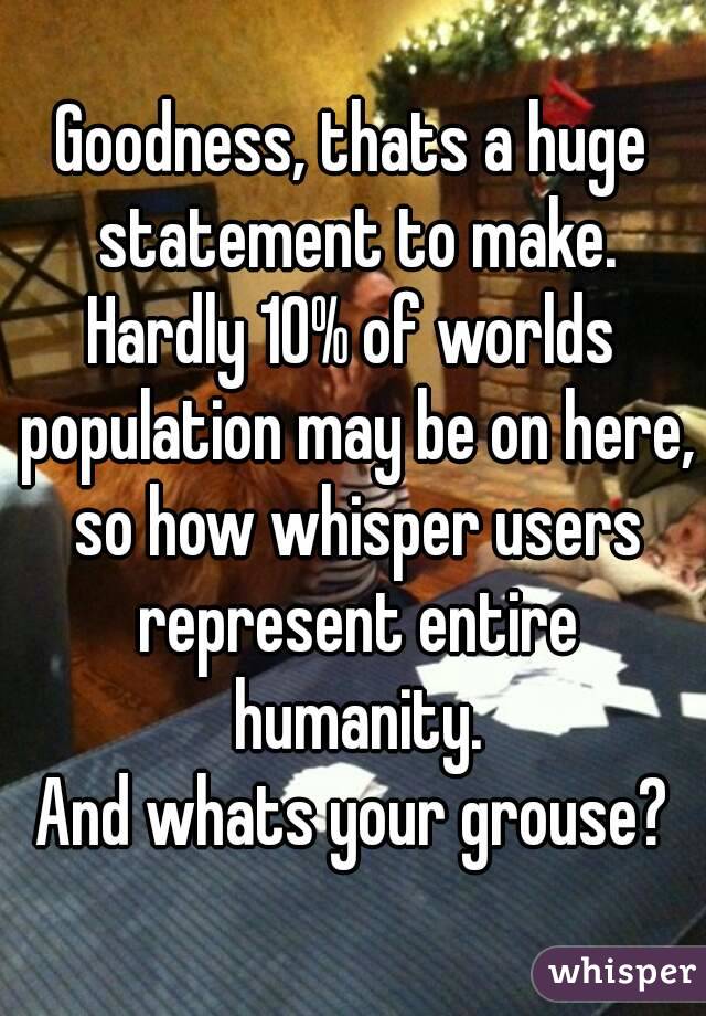 Goodness, thats a huge statement to make.
Hardly 10% of worlds population may be on here, so how whisper users represent entire humanity.
And whats your grouse?
