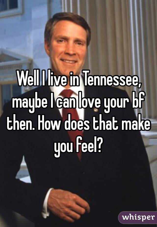Well I live in Tennessee, maybe I can love your bf then. How does that make you feel?