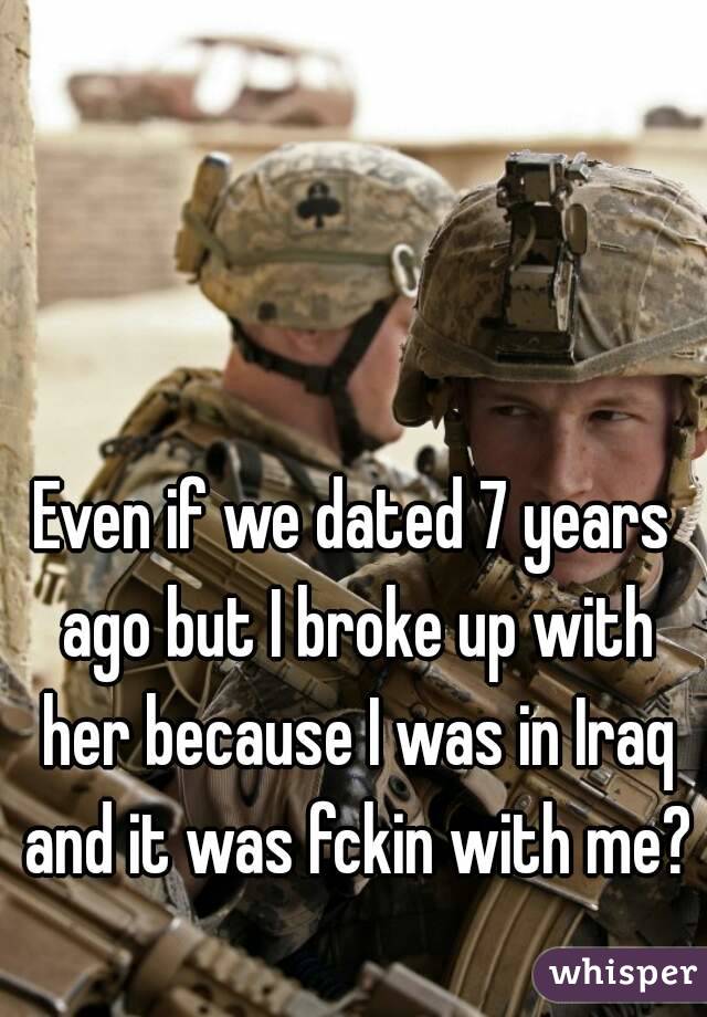 Even if we dated 7 years ago but I broke up with her because I was in Iraq and it was fckin with me? 