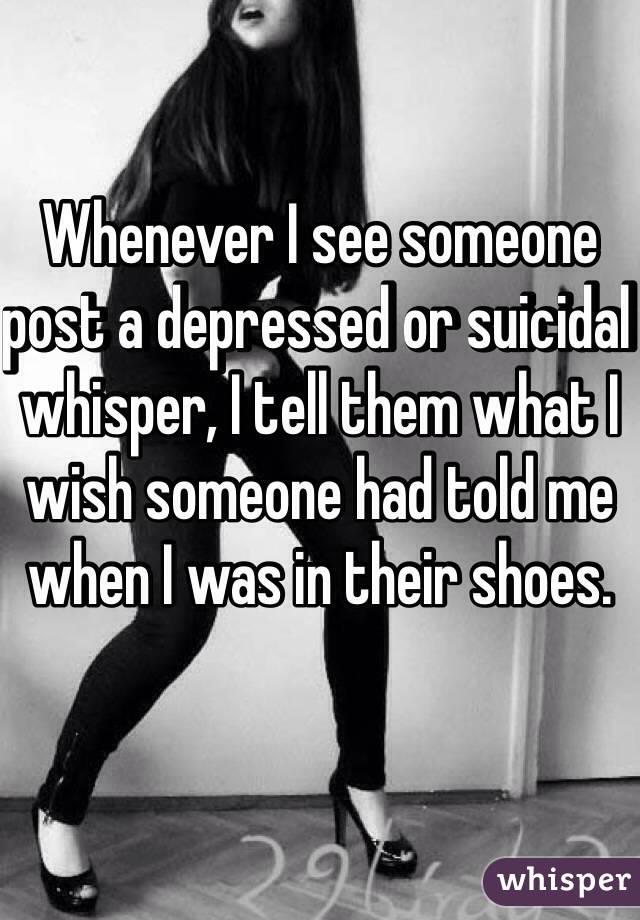 Whenever I see someone post a depressed or suicidal whisper, I tell them what I wish someone had told me when I was in their shoes. 