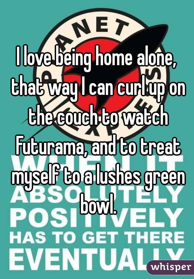 I love being home alone, that way I can curl up on the couch to watch Futurama, and to treat myself to a lushes green bowl.
