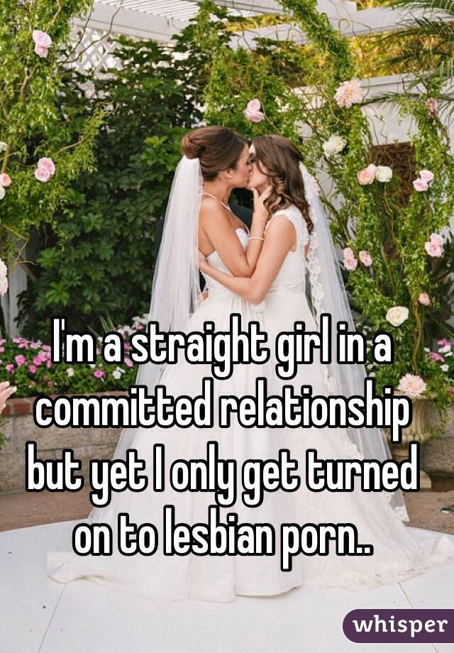 I'm a straight girl in a committed relationship but yet I only get turned on to lesbian porn..