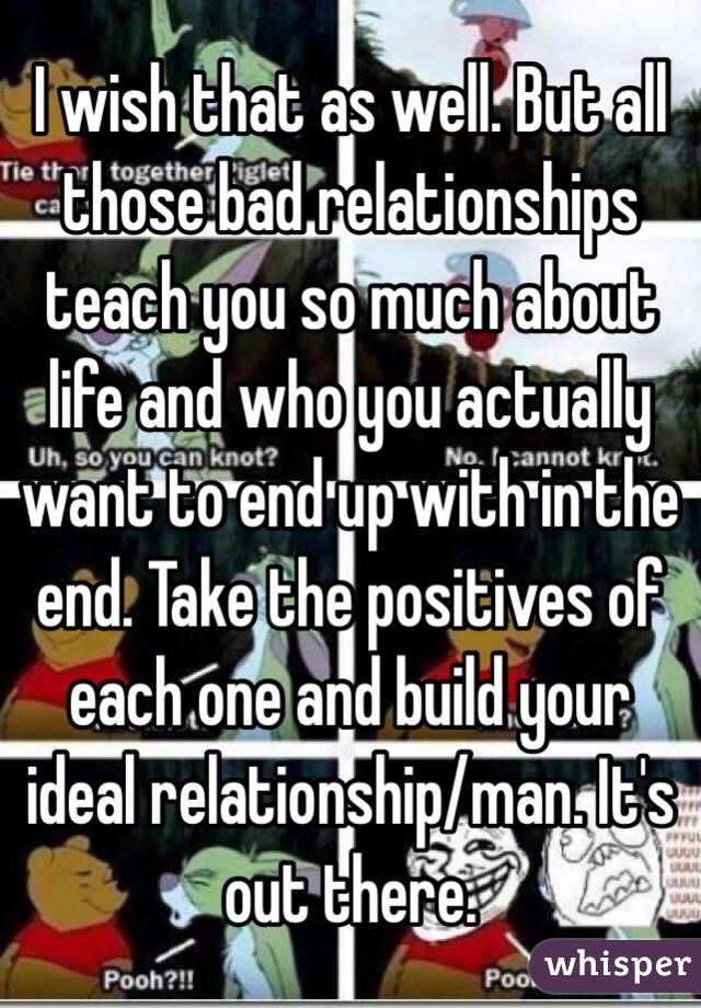 I wish that as well. But all those bad relationships teach you so much about life and who you actually want to end up with in the end. Take the positives of each one and build your ideal relationship/man. It's out there. 
