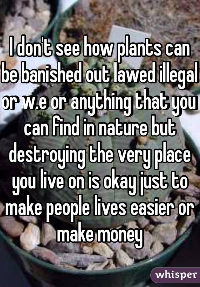 I don't see how plants can be banished out lawed illegal  or w.e or anything that you can find in nature but destroying the very place you live on is okay just to make people lives easier or make money  
