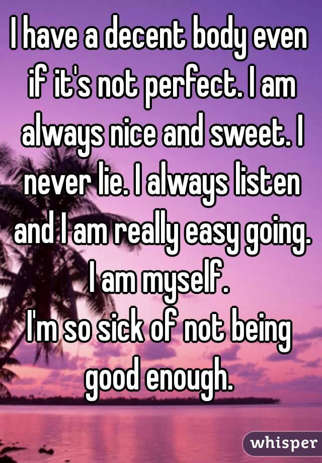 I have a decent body even if it's not perfect. I am always nice and sweet. I never lie. I always listen and I am really easy going. I am myself. 
I'm so sick of not being good enough. 