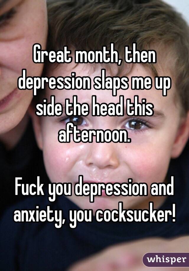 Great month, then depression slaps me up side the head this afternoon. 

Fuck you depression and anxiety, you cocksucker!