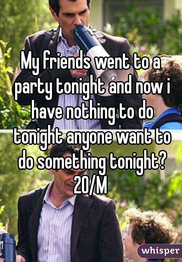 My friends went to a party tonight and now i have nothing to do tonight anyone want to do something tonight?
20/M