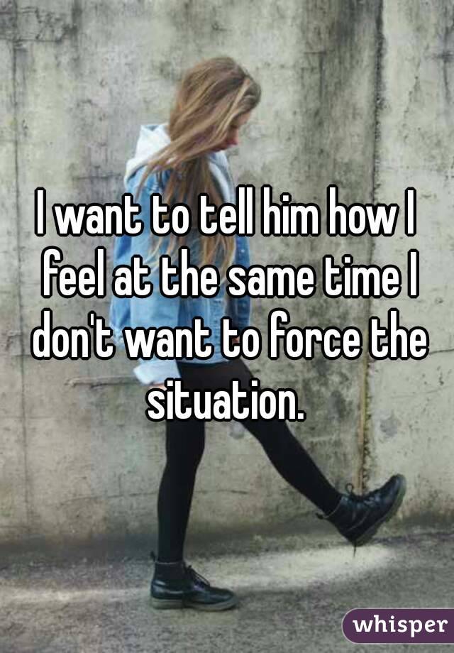 I want to tell him how I feel at the same time I don't want to force the situation. 