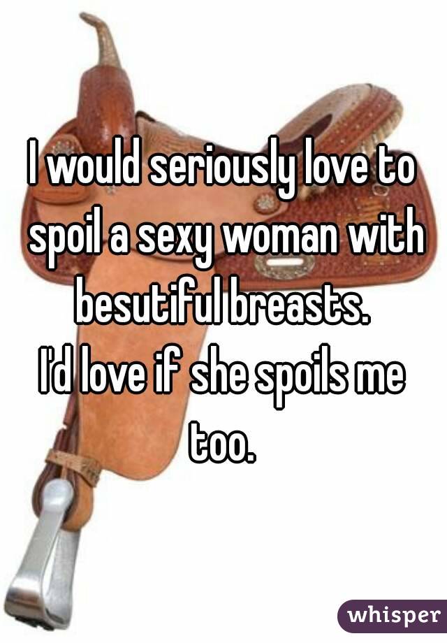 I would seriously love to spoil a sexy woman with besutiful breasts. 
I'd love if she spoils me too. 