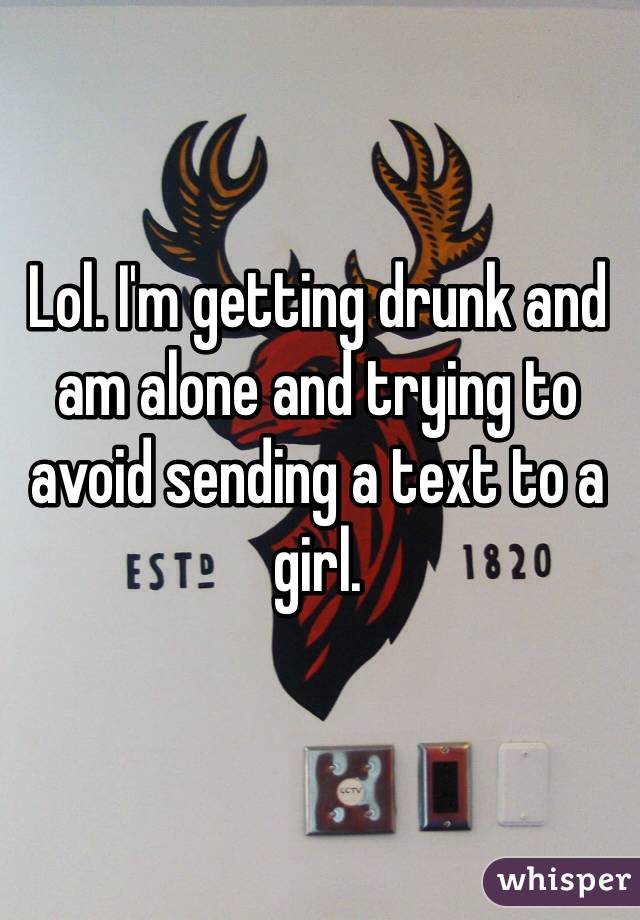 Lol. I'm getting drunk and am alone and trying to avoid sending a text to a girl.