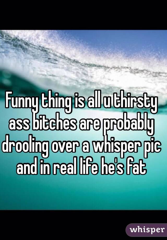 Funny thing is all u thirsty ass bitches are probably drooling over a whisper pic and in real life he's fat 