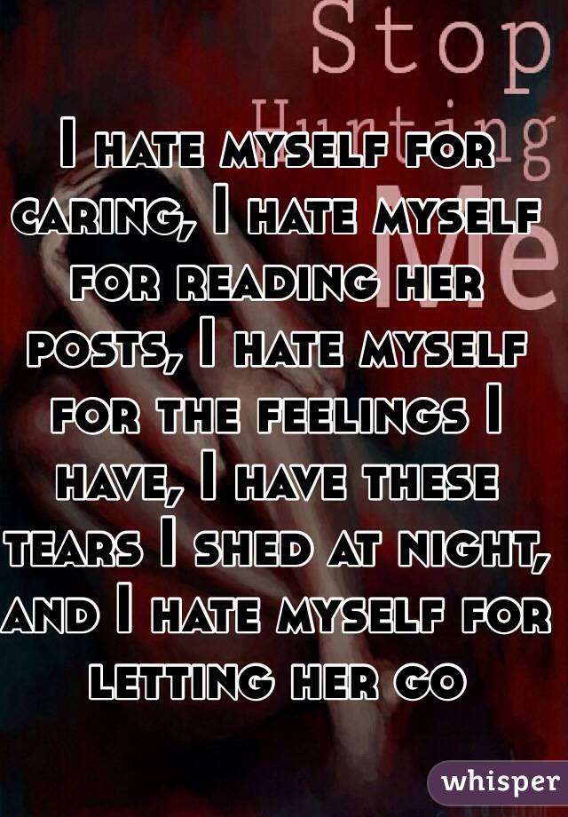 I hate myself for caring, I hate myself for reading her posts, I hate myself for the feelings I have, I have these tears I shed at night, and I hate myself for letting her go