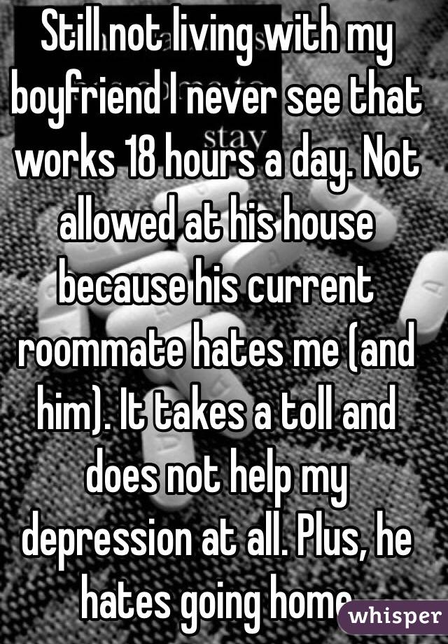 Still not living with my boyfriend I never see that works 18 hours a day. Not allowed at his house because his current roommate hates me (and him). It takes a toll and does not help my depression at all. Plus, he hates going home