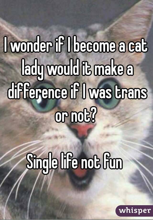 I wonder if I become a cat lady would it make a difference if I was trans or not? 

Single life not fun 
