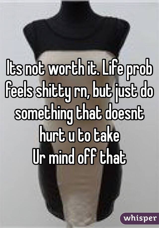 Its not worth it. Life prob feels shitty rn, but just do something that doesnt hurt u to take
Ur mind off that 