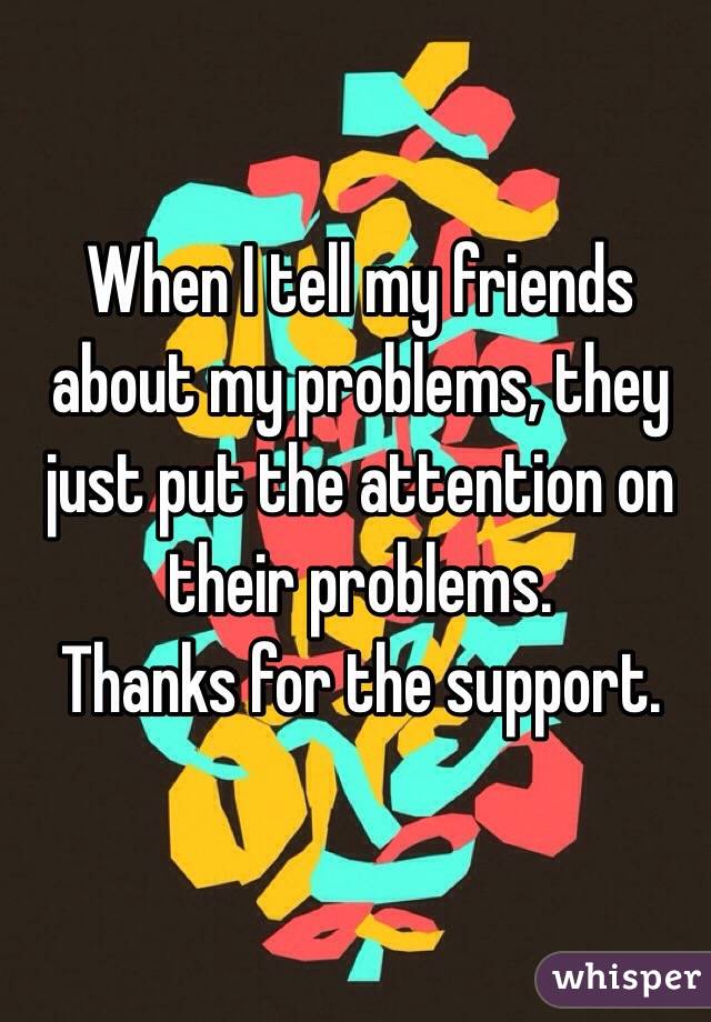 When I tell my friends about my problems, they just put the attention on their problems. 
Thanks for the support.