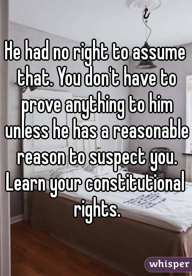He had no right to assume that. You don't have to prove anything to him unless he has a reasonable reason to suspect you.
Learn your constitutional rights.
