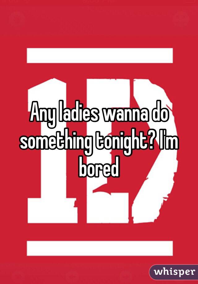 Any ladies wanna do something tonight? I'm bored 