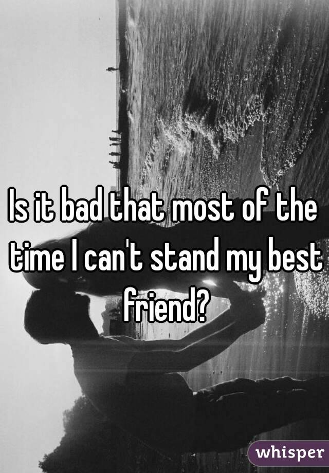 Is it bad that most of the time I can't stand my best friend?