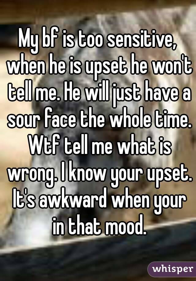 My bf is too sensitive, when he is upset he won't tell me. He will just have a sour face the whole time. Wtf tell me what is wrong. I know your upset. It's awkward when your in that mood.