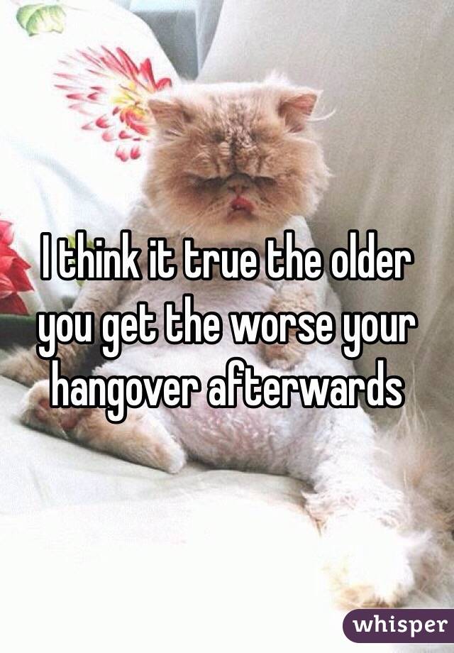 I think it true the older you get the worse your hangover afterwards 