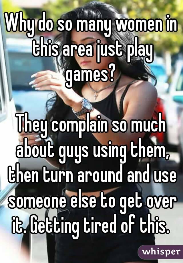 Why do so many women in this area just play games? 

They complain so much about guys using them, then turn around and use someone else to get over it. Getting tired of this. 