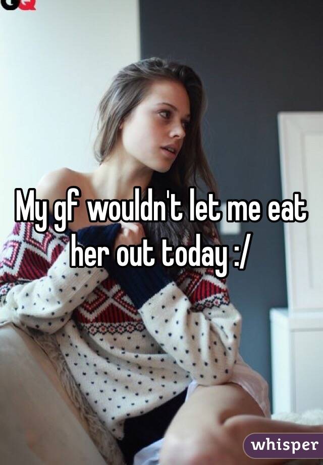 My gf wouldn't let me eat her out today :/