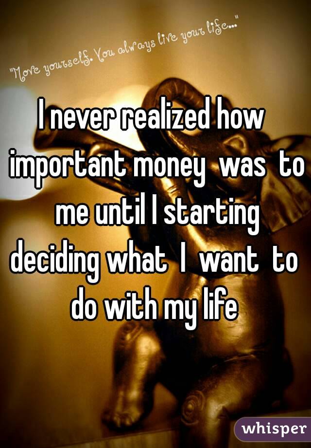 I never realized how  important money  was  to  me until I starting  deciding what  I  want  to  do with my life 