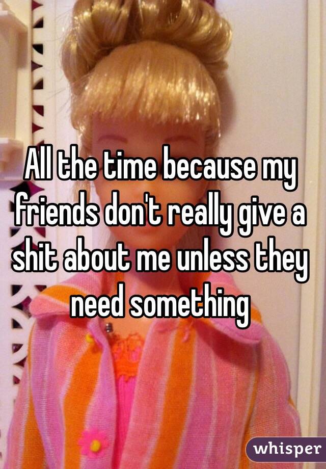 All the time because my friends don't really give a shit about me unless they need something