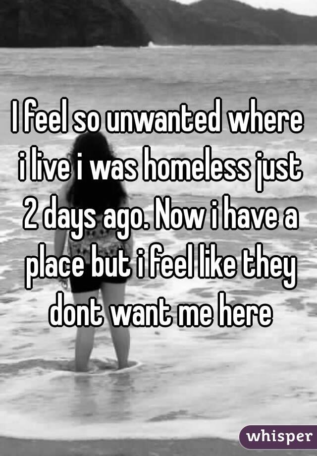 I feel so unwanted where i live i was homeless just 2 days ago. Now i have a place but i feel like they dont want me here
