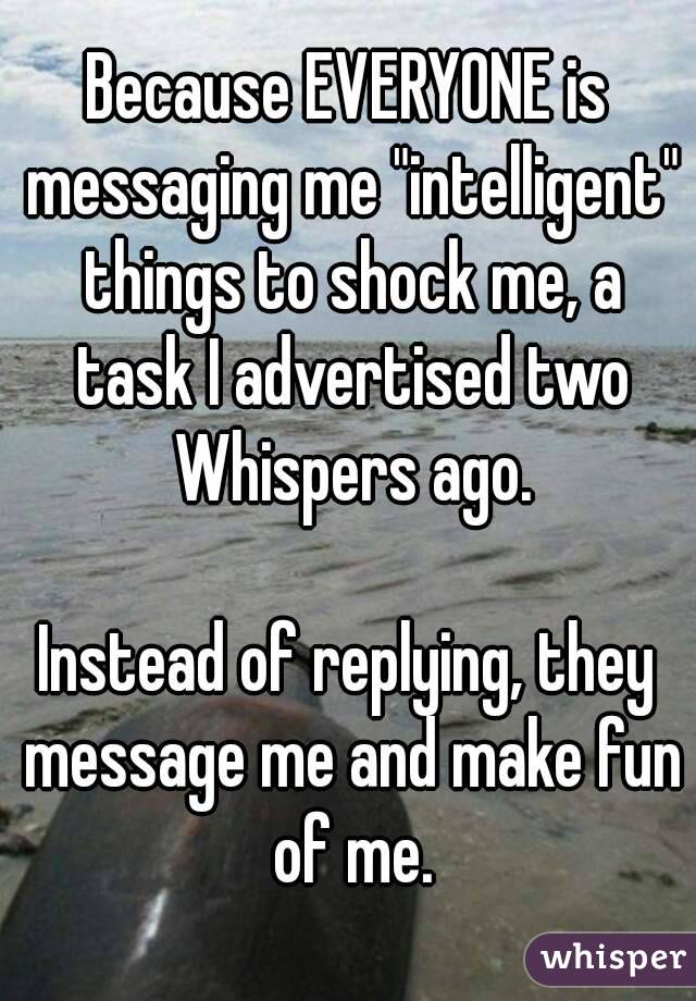 Because EVERYONE is messaging me "intelligent" things to shock me, a task I advertised two Whispers ago.

Instead of replying, they message me and make fun of me.