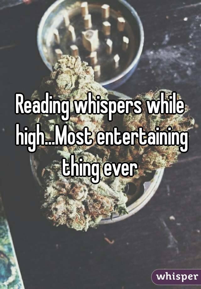 Reading whispers while high...Most entertaining thing ever 