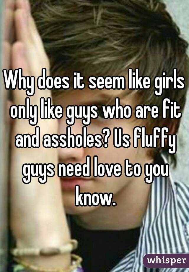 Why does it seem like girls only like guys who are fit and assholes? Us fluffy guys need love to you know.