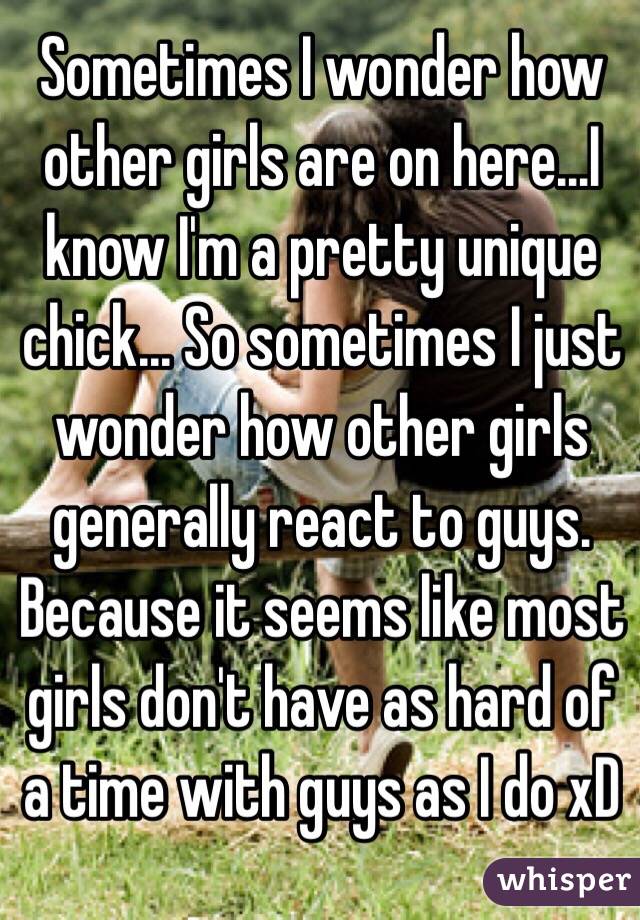 Sometimes I wonder how other girls are on here...I know I'm a pretty unique chick... So sometimes I just wonder how other girls generally react to guys. Because it seems like most girls don't have as hard of a time with guys as I do xD 