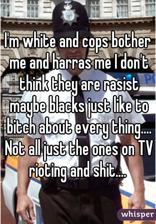 I'm white and cops bother me and harras me I don't think they are rasist maybe blacks just like to bitch about every thing.... Not all just the ones on TV rioting and shit.... 