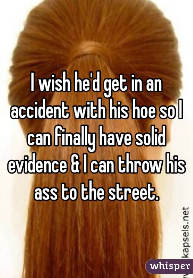 I wish he'd get in an accident with his hoe so I can finally have solid evidence & I can throw his ass to the street. 