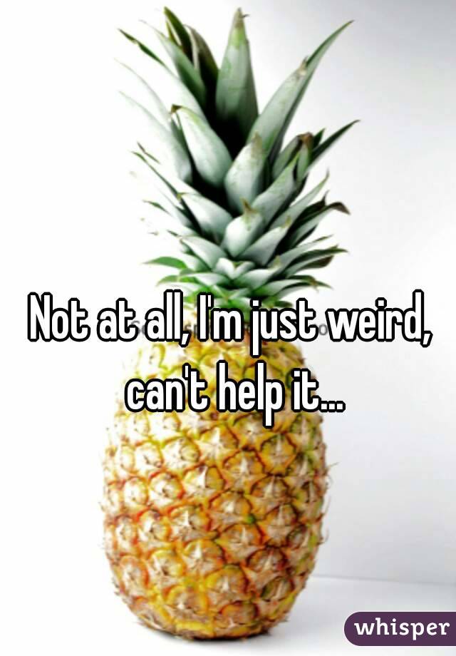 Not at all, I'm just weird, can't help it...