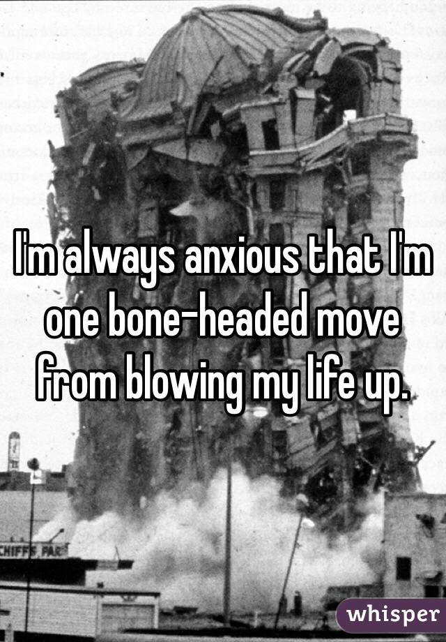 I'm always anxious that I'm one bone-headed move from blowing my life up.