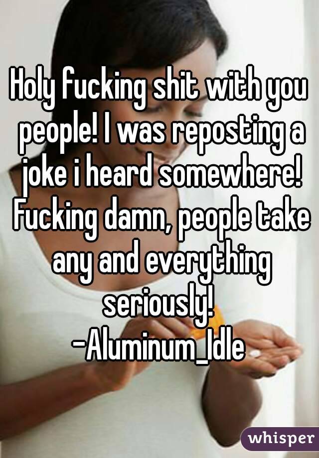 Holy fucking shit with you people! I was reposting a joke i heard somewhere! Fucking damn, people take any and everything seriously! 
-Aluminum_Idle