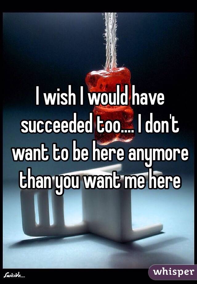 I wish I would have succeeded too.... I don't want to be here anymore than you want me here