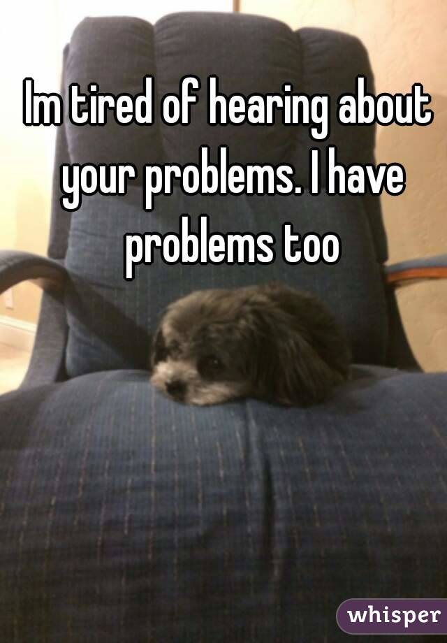 Im tired of hearing about your problems. I have problems too