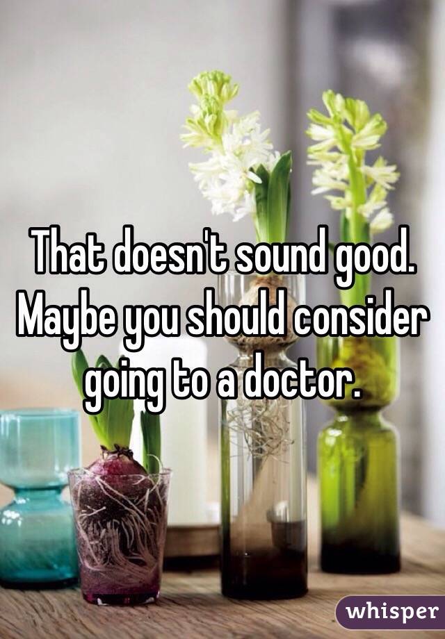That doesn't sound good. Maybe you should consider going to a doctor.