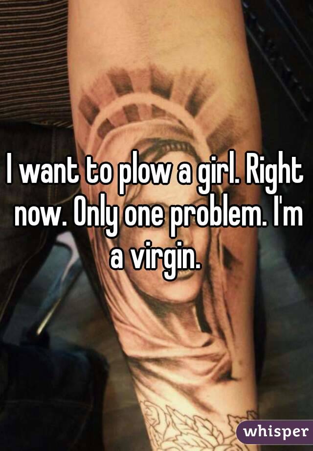 I want to plow a girl. Right now. Only one problem. I'm a virgin. 