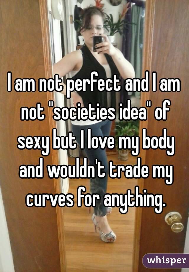 I am not perfect and I am not "societies idea" of sexy but I love my body and wouldn't trade my curves for anything.