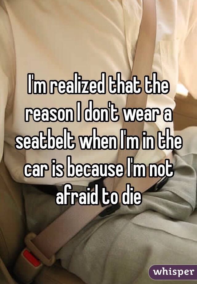 I'm realized that the reason I don't wear a seatbelt when I'm in the car is because I'm not afraid to die