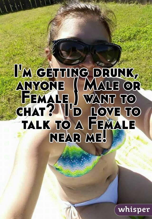I'm getting drunk, anyone  ( Male or Female ) want to chat?  I'd  love to talk to a Female near me!