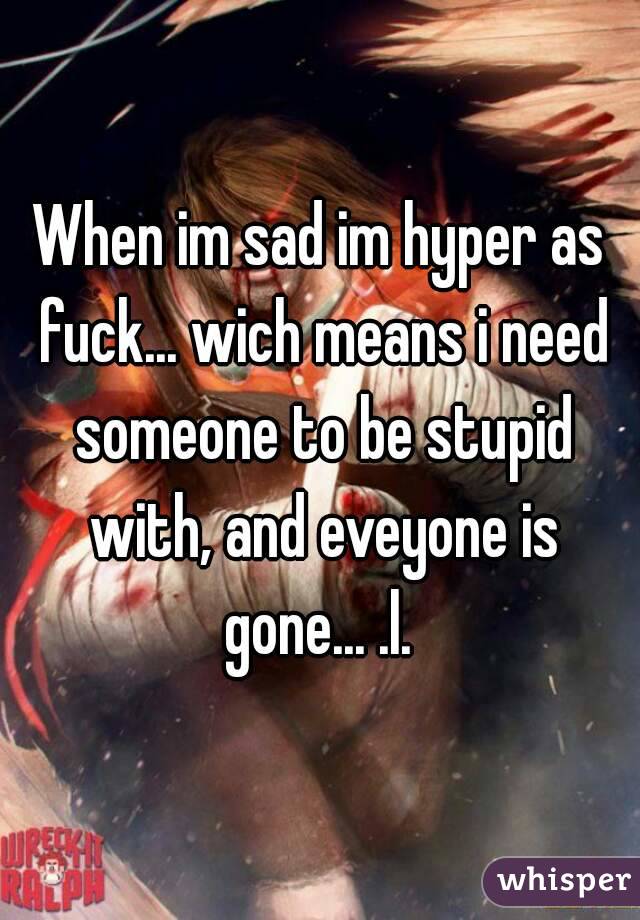 When im sad im hyper as fuck... wich means i need someone to be stupid with, and eveyone is gone... .l. 