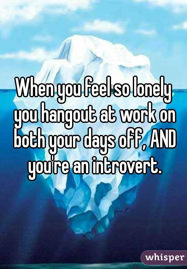When you feel so lonely you hangout at work on both your days off, AND you're an introvert.